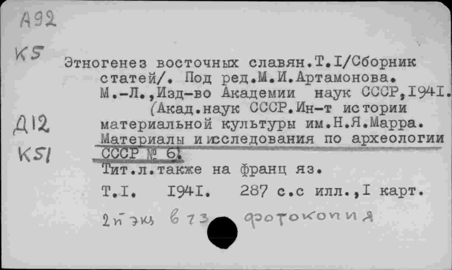 ﻿
КЗ-
Дія
КЗ/
Этногенез восточных славян.Т.І/Сборник
статей/. Под ред.М.И.Артамонова.
М.-Л.,Изд-во Академии наук СССР,1941 ("Акад.наук СССР.Ин-т истории материальной культуры им.Н.Я.Марра.
Материалы исследования по археологии


Тит.л.также на франц яз
T.I. I94I.	287 с.с илл.,I карт.
2 и 7*4 ЙЗ
(^ооуо vc*ovi и Д